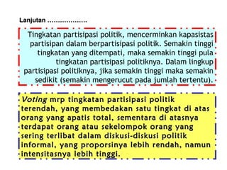 Lanjutan ……………….

Tingkatan partisipasi politik, mencerminkan kapasistas
partisipan dalam berpartisipasi politik. Semakin tinggi
tingkatan yang ditempati, maka semakin tinggi pula
tingkatan partisipasi politiknya. Dalam lingkup
partisipasi politiknya, jika semakin tinggi maka semakin
sedikit (semakin mengerucut pada jumlah tertentu).

Voting mrp tingkatan partisipasi politik
terendah, yang membedakan satu tingkat di atas
orang yang apatis total, sementara di atasnya
terdapat orang atau sekelompok orang yang
sering terlibat dalam diskusi-diskusi politik
informal, yang proporsinya lebih rendah, namun
intensitasnya lebih tinggi.

 