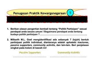 Penugasan Praktik Kewarganegaraan

5

Setelah mempelajari materi-materi tentang : Peran Serta Budaya Politik
Partisipan, dilanjutkan Penugasan dengan menjawab pertanyaan
1. Berikan ulasan pengertian kembali tentang “Politik Partisipan” sesuai
pendapat anda secara umum ! Bagaimana pendapat anda tentang
budaya politik partisipan ? …………………………………………………….
2. Milbarth M.L. Goel mengidentifikasi ada sebanyak 7 (tujuh) bentuk
partisipasi politik individual, diantaranya adalah aphatetic inactuves,
passive supporters, community activitis, dan lain-lain. Beri penjelasan
singkat pada kolom di bawah ini!
Passive Supporters

Community Activitis

…………………………………

.………….………………………..

 