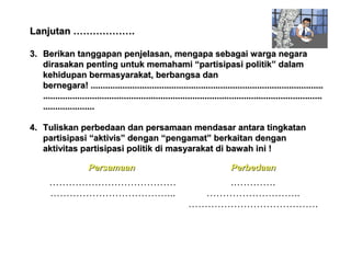 Lanjutan ……………….
3. Berikan tanggapan penjelasan, mengapa sebagai warga negara
dirasakan penting untuk memahami “partisipasi politik” dalam
kehidupan bermasyarakat, berbangsa dan
bernegara! ...............................................................................................
..................................................................................................................
.....................
4. Tuliskan perbedaan dan persamaan mendasar antara tingkatan
partisipasi “aktivis” dengan “pengamat” berkaitan dengan
aktivitas partisipasi politik di masyarakat di bawah ini !
Persamaan

Perbedaan

…………………………………
………………………………...

.………….
………………………..
………………………………….

 