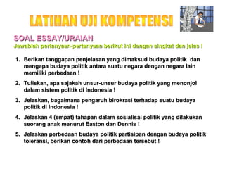 SOAL ESSAY/URAIAN
Jawablah pertanyaan-pertanyaan berikut ini dengan singkat dan jelas !
1. Berikan tanggapan penjelasan yang dimaksud budaya politik dan
mengapa budaya politik antara suatu negara dengan negara lain
memiliki perbedaan !
2. Tuliskan, apa sajakah unsur-unsur budaya politik yang menonjol
dalam sistem politik di Indonesia !
3. Jelaskan, bagaimana pengaruh birokrasi terhadap suatu budaya
politik di Indonesia !
4. Jelaskan 4 (empat) tahapan dalam sosialisai politik yang dilakukan
seorang anak menurut Easton dan Dennis !
5. Jelaskan perbedaan budaya politik partisipan dengan budaya politik
toleransi, berikan contoh dari perbedaan tersebut !

 