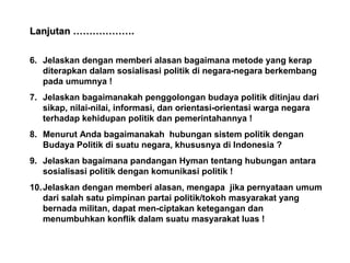 Lanjutan ……………….
6. Jelaskan dengan memberi alasan bagaimana metode yang kerap
diterapkan dalam sosialisasi politik di negara-negara berkembang
pada umumnya !
7. Jelaskan bagaimanakah penggolongan budaya politik ditinjau dari
sikap, nilai-nilai, informasi, dan orientasi-orientasi warga negara
terhadap kehidupan politik dan pemerintahannya !
8. Menurut Anda bagaimanakah hubungan sistem politik dengan
Budaya Politik di suatu negara, khususnya di Indonesia ?
9. Jelaskan bagaimana pandangan Hyman tentang hubungan antara
sosialisasi politik dengan komunikasi politik !
10. Jelaskan dengan memberi alasan, mengapa jika pernyataan umum
dari salah satu pimpinan partai politik/tokoh masyarakat yang
bernada militan, dapat men-ciptakan ketegangan dan
menumbuhkan konflik dalam suatu masyarakat luas !

 