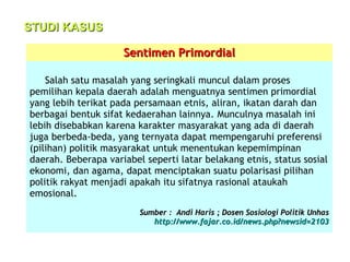 STUDI KASUS
Sentimen Primordial
Salah satu masalah yang seringkali muncul dalam proses
pemilihan kepala daerah adalah menguatnya sentimen primordial
yang lebih terikat pada persamaan etnis, aliran, ikatan darah dan
berbagai bentuk sifat kedaerahan lainnya. Munculnya masalah ini
lebih disebabkan karena karakter masyarakat yang ada di daerah
juga berbeda-beda, yang ternyata dapat mempengaruhi preferensi
(pilihan) politik masyarakat untuk menentukan kepemimpinan
daerah. Beberapa variabel seperti latar belakang etnis, status sosial
ekonomi, dan agama, dapat menciptakan suatu polarisasi pilihan
politik rakyat menjadi apakah itu sifatnya rasional ataukah
emosional.
Sumber : Andi Haris ; Dosen Sosiologi Politik Unhas
http://www.fajar.co.id/news.php?newsid=2103

 