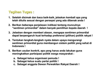 Tagihan Tugas :
1. Setelah disimak dan baca baik-baik, jelaskan kembali apa yang
telah ditulis sesuai dengan persepsi yang ada dibenak anda !
2. Berikan beberapa penjelasan indikasi tentang munculnya
“sentimen primordial” dalam banyak pemilihan kepala daerah !
3. Jelaskan dengan memberi alasan, mengapa sentimen primordial
dapat berpengaruh kuat terhadap preferensi (pilihan) politik rakyat !
4. Tentukan langkah-langkah nyata dalam upaya mengurangi
sentimen primordial guna membangun sistem politik yang sehat di
Indonesia !
5. Berikan usulan konkrit, apa yang harus anda lakukan guna
meningkatkan partisipasi politik warga masyarakat :
a. Sebagai ketua organisasi pemuda !
b. Sebagai ketua suatu partai politik !
c. Sebagai anggota Dewan Perwakilan Rakyat Daerah !

 