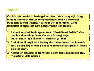 INQUIRI
Carilah referensi dari berbagai sumber untuk mengkaji ulang
tentang rumusan dan penerapan sistem politik demokrasi
Pancasila (berikut gambar-gambar pendukungnya) yang
berkaitan dengan tata cara pengambilan keputusan !
1. Pahami kembali tentang rumusan “Sosialisasi Politik”, dan
buatlah skenario (simulasi atau role play) wujud
implementasinya di sekolah dan masyarakat !
2. Carilah topik-topik dari berbagai sumber (mass media cetak
atau elektronik) sekitar pelaksanaan sosialisasi politik (teknis
pelaksanaan),
3. Kemudian lakukan demonstrasi dalam bentuk simulasi atau
role play di dalam kelas !

 