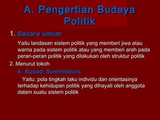 A. Pengertian Budaya
Politik
1. Secara umum
Yaitu landasan sistem politik yang memberi jiwa atau
warna pada sistem politik atau yang memberi arah pada
peran-peran politik yang dilakukan oleh struktur politik
2. Menurut tokoh
a. Rusadi Sumintapura
Yaitu: pola tingkah laku individu dan orientasinya
terhadap kehidupan politik yang dihayati oleh anggota
dalam suatu sistem politik

 