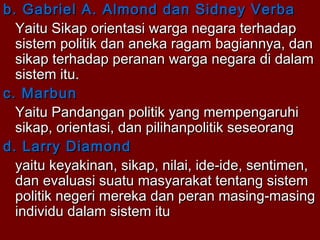b. Gabriel A. Almond dan Sidney Verba
Yaitu Sikap orientasi warga negara terhadap
sistem politik dan aneka ragam bagiannya, dan
sikap terhadap peranan warga negara di dalam
sistem itu.
c. Marbun
Yaitu Pandangan politik yang mempengaruhi
sikap, orientasi, dan pilihanpolitik seseorang
d. Larry Diamond
yaitu keyakinan, sikap, nilai, ide-ide, sentimen,
dan evaluasi suatu masyarakat tentang sistem
politik negeri mereka dan peran masing-masing
individu dalam sistem itu

 