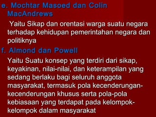 e. Mochtar Masoed dan Colin
MacAndrews
Yaitu Sikap dan orentasi warga suatu negara
terhadap kehidupan pemerintahan negara dan
politiknya
f. Almond dan Powell
Yaitu Suatu konsep yang terdiri dari sikap,
keyakinan, nilai-nilai, dan keterampilan yang
sedang berlaku bagi seluruh anggota
masyarakat, termasuk pola kecenderungankecenderungan khusus serta pola-pola
kebiasaan yang terdapat pada kelompokkelompok dalam masyarakat

 