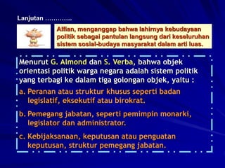 Menurut G. Almond dan S. Verba, bahwa objek
orientasi politik warga negara adalah sistem politik
yang terbagi ke dalam tiga golongan objek, yaitu :
a. Peranan atau struktur khusus seperti badan
legislatif, eksekutif atau birokrat.
b. Pemegang jabatan, seperti pemimpin monarki,
legislator dan administrator.
c. Kebijaksanaan, keputusan atau penguatan
keputusan, struktur pemegang jabatan.
Lanjutan ………….
Alfian, menganggap bahwa lahirnya kebudayaan
politik sebagai pantulan langsung dari keseluruhan
sistem sosial-budaya masyarakat dalam arti luas.
 