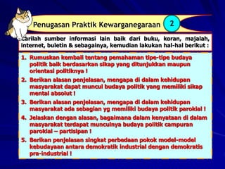 Carilah sumber informasi lain baik dari buku, koran, majalah,
internet, buletin & sebagainya, kemudian lakukan hal-hal berikut :
Penugasan Praktik Kewarganegaraan 2
1. Rumuskan kembali tentang pemahaman tipe-tipe budaya
politik baik berdasarkan sikap yang ditunjukkan maupun
orientasi politiknya !
2. Berikan alasan penjelasan, mengapa di dalam kehidupan
masyarakat dapat muncul budaya politik yang memiliki sikap
mental absolut !
3. Berikan alasan penjelasan, mengapa di dalam kehidupan
masyarakat ada sebagian yg memiliki budaya politik parokial !
4. Jelaskan dengan alasan, bagaimana dalam kenyataan di dalam
masyarakat terdapat munculnya budaya politik campuran
parokial – partisipan !
5. Berikan penjelasan singkat perbedaan pokok model-model
kebudayaan antara demokratik industrial dengan demokratis
pra-industrial !
 