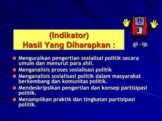 (Indikator)
Hasil Yang Diharapkan :
Menguraikan pengertian sosialisai politik secara
umum dan menurut para ahli.
Menganalisis proses sosialisasi politik
Menganalisis sosialisasi politik dalam masyarakat
berkembang dan komunitas politik.
Mendeskripsikan pengertian dan konsep partisipasi
politik.
Menampilkan praktik dan tingkatan partisipasi
politik.
 