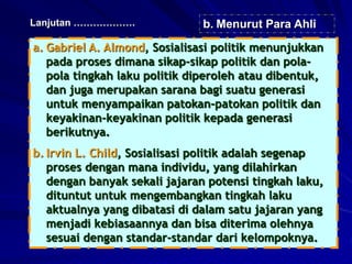 a. Gabriel A. Almond, Sosialisasi politik menunjukkan
pada proses dimana sikap-sikap politik dan pola-
pola tingkah laku politik diperoleh atau dibentuk,
dan juga merupakan sarana bagi suatu generasi
untuk menyampaikan patokan-patokan politik dan
keyakinan-keyakinan politik kepada generasi
berikutnya.
b. Irvin L. Child, Sosialisasi politik adalah segenap
proses dengan mana individu, yang dilahirkan
dengan banyak sekali jajaran potensi tingkah laku,
dituntut untuk mengembangkan tingkah laku
aktualnya yang dibatasi di dalam satu jajaran yang
menjadi kebiasaannya dan bisa diterima olehnya
sesuai dengan standar-standar dari kelompoknya.
Lanjutan ………………. b. Menurut Para Ahli
 