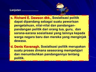 Lanjutan ……………….
c. Richard E. Dawson dkk., Sosialisasi politik
dapat dipandang sebagai suatu pewarisan
pengetahuan, nilai-nilai dan pandangan-
pandangan politik dari orang tua, guru, dan
sarana-sarana sosialisasi yang lainnya kepada
warga negara baru dan mereka yang menginjak
dewasa.
d. Denis Kavanagh, Sosialisasi politik merupakan
suatu proses dimana seseorang mempelajari
dan menumbuhkan pandangannya tentang
politik.
 
