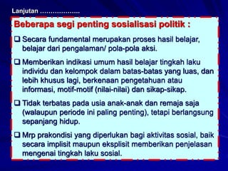 Beberapa segi penting sosialisasi politik :
 Secara fundamental merupakan proses hasil belajar,
belajar dari pengalaman/ pola-pola aksi.
 Memberikan indikasi umum hasil belajar tingkah laku
individu dan kelompok dalam batas-batas yang luas, dan
lebih khusus lagi, berkenaan pengetahuan atau
informasi, motif-motif (nilai-nilai) dan sikap-sikap.
 Tidak terbatas pada usia anak-anak dan remaja saja
(walaupun periode ini paling penting), tetapi berlangsung
sepanjang hidup.
 Mrp prakondisi yang diperlukan bagi aktivitas sosial, baik
secara implisit maupun eksplisit memberikan penjelasan
mengenai tingkah laku sosial.
Lanjutan ……………….
 