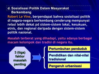 d. Sosialisasi Politik Dalam Masyarakat
Berkembang
Robert Le Vine, berpendapat bahwa sosialisasi politik
di negara-negara berkembang cenderung mempunyai
relasi lebih dekat pd sistem-sistem lokal, kesukuan,
etnis, dan regional daripada dengan sistem-sistem
politik nasional.
Masalah terberat yang dihadapi, yaitu adanya berbagai
macam kelompok dan tradisi di negara itu.
3 (tiga)
faktor
masalah
penting
Pertumbuhan penduduk
Pendidikan dan nilai-nilai
tradisional
Pengaruh urbanisasi
 