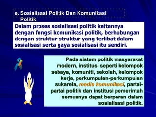 e. Sosialisasi Politik Dan Komunikasi
Politik
Dalam proses sosialisasi politik kaitannya
dengan fungsi komunikasi politik, berhubungan
dengan struktur-struktur yang terlibat dalam
sosialisasi serta gaya sosialisasi itu sendiri.
Pada sistem politik masyarakat
modern, institusi seperti kelompok
sebaya, komuniti, sekolah, kelompok
kerja, perkumpulan-perkumpulan
sukarela, media komunikasi, partai-
partai politik dan institusi pemerintah
semuanya dapat berperan dalam
sosialisasi politik.
 
