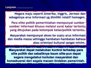 Negara maju seperti Amerika, Inggris, Jerman dan
sebagainya arus informasi yg dimiliki relatif homogen.
Para elite politik pemerintahan mempunyai sumber-
sumber informasi khusus melalui surat kabar tertentu
yang ditujukan pada kelompok kelas/politik tertentu.
Masyarakat mempunyai akses ke suatu arus informasi
dan media massa sehingga hambatan-hambatan bahasa
atau orientasi kultural sangat minim.
Lanjutan ……………….
Masyarakat dapat melakukan kontrol terhadap para
elite politik dan sebaliknya kaum elite-pun dapat
segera mengetahui tuntutan masyarakat dan
konsekuensi dari segala macam tindakan pemerintah.
 