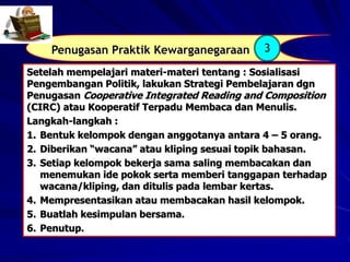 Penugasan Praktik Kewarganegaraan 3
Setelah mempelajari materi-materi tentang : Sosialisasi
Pengembangan Politik, lakukan Strategi Pembelajaran dgn
Penugasan Cooperative Integrated Reading and Composition
(CIRC) atau Kooperatif Terpadu Membaca dan Menulis.
Langkah-langkah :
1. Bentuk kelompok dengan anggotanya antara 4 – 5 orang.
2. Diberikan “wacana” atau kliping sesuai topik bahasan.
3. Setiap kelompok bekerja sama saling membacakan dan
menemukan ide pokok serta memberi tanggapan terhadap
wacana/kliping, dan ditulis pada lembar kertas.
4. Mempresentasikan atau membacakan hasil kelompok.
5. Buatlah kesimpulan bersama.
6. Penutup.
 