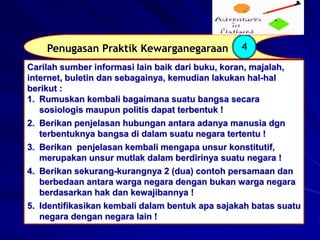 Penugasan Praktik Kewarganegaraan 4
Carilah sumber informasi lain baik dari buku, koran, majalah,
internet, buletin dan sebagainya, kemudian lakukan hal-hal
berikut :
1. Rumuskan kembali bagaimana suatu bangsa secara
sosiologis maupun politis dapat terbentuk !
2. Berikan penjelasan hubungan antara adanya manusia dgn
terbentuknya bangsa di dalam suatu negara tertentu !
3. Berikan penjelasan kembali mengapa unsur konstitutif,
merupakan unsur mutlak dalam berdirinya suatu negara !
4. Berikan sekurang-kurangnya 2 (dua) contoh persamaan dan
berbedaan antara warga negara dengan bukan warga negara
berdasarkan hak dan kewajibannya !
5. Identifikasikan kembali dalam bentuk apa sajakah batas suatu
negara dengan negara lain !
 