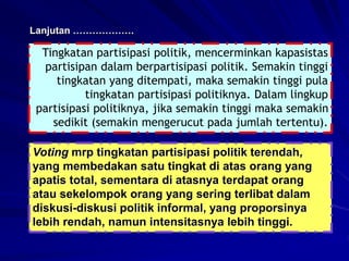 Lanjutan ……………….
Tingkatan partisipasi politik, mencerminkan kapasistas
partisipan dalam berpartisipasi politik. Semakin tinggi
tingkatan yang ditempati, maka semakin tinggi pula
tingkatan partisipasi politiknya. Dalam lingkup
partisipasi politiknya, jika semakin tinggi maka semakin
sedikit (semakin mengerucut pada jumlah tertentu).
Voting mrp tingkatan partisipasi politik terendah,
yang membedakan satu tingkat di atas orang yang
apatis total, sementara di atasnya terdapat orang
atau sekelompok orang yang sering terlibat dalam
diskusi-diskusi politik informal, yang proporsinya
lebih rendah, namun intensitasnya lebih tinggi.
 