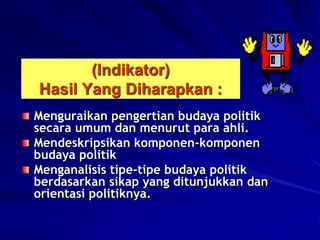(Indikator)
Hasil Yang Diharapkan :
Menguraikan pengertian budaya politik
secara umum dan menurut para ahli.
Mendeskripsikan komponen-komponen
budaya politik
Menganalisis tipe-tipe budaya politik
berdasarkan sikap yang ditunjukkan dan
orientasi politiknya.
 