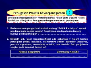 Penugasan Praktik Kewarganegaraan 5
1. Berikan ulasan pengertian kembali tentang “Politik Partisipan” sesuai
pendapat anda secara umum ! Bagaimana pendapat anda tentang
budaya politik partisipan ? …………………………………………………….
Setelah mempelajari materi-materi tentang : Peran Serta Budaya Politik
Partisipan, dilanjutkan Penugasan dengan menjawab pertanyaan
2. Milbarth M.L. Goel mengidentifikasi ada sebanyak 7 (tujuh) bentuk
partisipasi politik individual, diantaranya adalah aphatetic inactuves,
passive supporters, community activitis, dan lain-lain. Beri penjelasan
singkat pada kolom di bawah ini!
Passive Supporters Community Activitis
………………………………… .………….………………………..
 