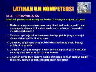 SOAL ESSAY/URAIAN
Jawablah pertanyaan-pertanyaan berikut ini dengan singkat dan jelas !
1. Berikan tanggapan penjelasan yang dimaksud budaya politik dan
mengapa budaya politik antara suatu negara dengan negara lain
memiliki perbedaan !
2. Tuliskan, apa sajakah unsur-unsur budaya politik yang menonjol
dalam sistem politik di Indonesia !
3. Jelaskan, bagaimana pengaruh birokrasi terhadap suatu budaya
politik di Indonesia !
4. Jelaskan 4 (empat) tahapan dalam sosialisai politik yang dilakukan
seorang anak menurut Easton dan Dennis !
5. Jelaskan perbedaan budaya politik partisipan dengan budaya politik
toleransi, berikan contoh dari perbedaan tersebut !
 