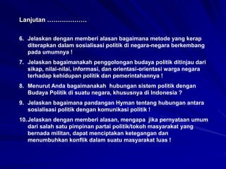 6. Jelaskan dengan memberi alasan bagaimana metode yang kerap
diterapkan dalam sosialisasi politik di negara-negara berkembang
pada umumnya !
7. Jelaskan bagaimanakah penggolongan budaya politik ditinjau dari
sikap, nilai-nilai, informasi, dan orientasi-orientasi warga negara
terhadap kehidupan politik dan pemerintahannya !
8. Menurut Anda bagaimanakah hubungan sistem politik dengan
Budaya Politik di suatu negara, khususnya di Indonesia ?
9. Jelaskan bagaimana pandangan Hyman tentang hubungan antara
sosialisasi politik dengan komunikasi politik !
10.Jelaskan dengan memberi alasan, mengapa jika pernyataan umum
dari salah satu pimpinan partai politik/tokoh masyarakat yang
bernada militan, dapat menciptakan ketegangan dan
menumbuhkan konflik dalam suatu masyarakat luas !
Lanjutan ……………….
 