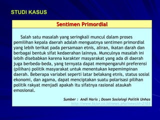 STUDI KASUS
Sentimen Primordial
Salah satu masalah yang seringkali muncul dalam proses
pemilihan kepala daerah adalah menguatnya sentimen primordial
yang lebih terikat pada persamaan etnis, aliran, ikatan darah dan
berbagai bentuk sifat kedaerahan lainnya. Munculnya masalah ini
lebih disebabkan karena karakter masyarakat yang ada di daerah
juga berbeda-beda, yang ternyata dapat mempengaruhi preferensi
(pilihan) politik masyarakat untuk menentukan kepemimpinan
daerah. Beberapa variabel seperti latar belakang etnis, status sosial
ekonomi, dan agama, dapat menciptakan suatu polarisasi pilihan
politik rakyat menjadi apakah itu sifatnya rasional ataukah
emosional.
Sumber : Andi Haris ; Dosen Sosiologi Politik Unhas
http://www.fajar.co.id/news.php?newsid=2103
 