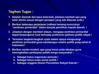 Tagihan Tugas :
1. Setelah disimak dan baca baik-baik, jelaskan kembali apa yang
telah ditulis sesuai dengan persepsi yang ada dibenak anda !
2. Berikan beberapa penjelasan indikasi tentang munculnya
“sentimen primordial” dalam banyak pemilihan kepala daerah !
3. Jelaskan dengan memberi alasan, mengapa sentimen primordial
dapat berpengaruh kuat terhadap preferensi (pilihan) politik rakyat !
4. Tentukan langkah-langkah nyata dalam upaya mengurangi
sentimen primordial guna membangun sistem politik yang sehat di
Indonesia !
5. Berikan usulan konkrit, apa yang harus anda lakukan guna
meningkatkan partisipasi politik warga masyarakat :
a. Sebagai ketua organisasi pemuda !
b. Sebagai ketua suatu partai politik !
c. Sebagai anggota Dewan Perwakilan Rakyat Daerah !
 