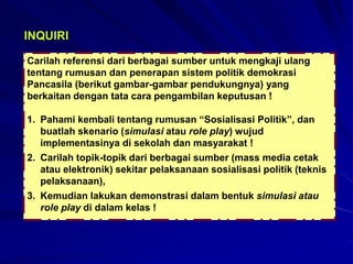 Carilah referensi dari berbagai sumber untuk mengkaji ulang
tentang rumusan dan penerapan sistem politik demokrasi
Pancasila (berikut gambar-gambar pendukungnya) yang
berkaitan dengan tata cara pengambilan keputusan !
1. Pahami kembali tentang rumusan “Sosialisasi Politik”, dan
buatlah skenario (simulasi atau role play) wujud
implementasinya di sekolah dan masyarakat !
2. Carilah topik-topik dari berbagai sumber (mass media cetak
atau elektronik) sekitar pelaksanaan sosialisasi politik (teknis
pelaksanaan),
3. Kemudian lakukan demonstrasi dalam bentuk simulasi atau
role play di dalam kelas !
INQUIRI
 