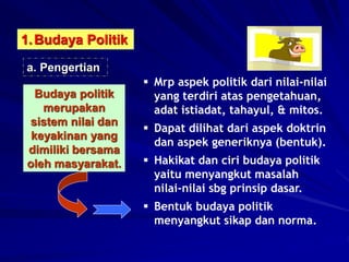1.Budaya Politik
a. Pengertian
Budaya politik
merupakan
sistem nilai dan
keyakinan yang
dimiliki bersama
oleh masyarakat.
 Mrp aspek politik dari nilai-nilai
yang terdiri atas pengetahuan,
adat istiadat, tahayul, & mitos.
 Dapat dilihat dari aspek doktrin
dan aspek generiknya (bentuk).
 Hakikat dan ciri budaya politik
yaitu menyangkut masalah
nilai-nilai sbg prinsip dasar.
 Bentuk budaya politik
menyangkut sikap dan norma.
 