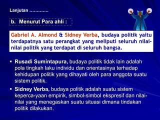 b. Menurut Para ahli :
Lanjutan ………….
Gabriel A. Almond & Sidney Verba, budaya politik yaitu
terdapatnya satu perangkat yang meliputi seluruh nilai-
nilai politik yang terdapat di seluruh bangsa.
 Rusadi Sumintapura, budaya politik tidak lain adalah
pola tingkah laku individu dan orientasinya terhadap
kehidupan politik yang dihayati oleh para anggota suatu
sistem politik.
 Sidney Verba, budaya politik adalah suatu sistem
keperca-yaan empirik, simbol-simbol ekspresif dan nilai-
nilai yang menegaskan suatu situasi dimana tindakan
politik dilakukan.
 
