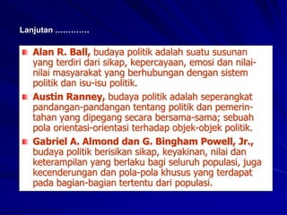 Alan R. Ball, budaya politik adalah suatu susunan
yang terdiri dari sikap, kepercayaan, emosi dan nilai-
nilai masyarakat yang berhubungan dengan sistem
politik dan isu-isu politik.
Austin Ranney, budaya politik adalah seperangkat
pandangan-pandangan tentang politik dan pemerin-
tahan yang dipegang secara bersama-sama; sebuah
pola orientasi-orientasi terhadap objek-objek politik.
Gabriel A. Almond dan G. Bingham Powell, Jr.,
budaya politik berisikan sikap, keyakinan, nilai dan
keterampilan yang berlaku bagi seluruh populasi, juga
kecenderungan dan pola-pola khusus yang terdapat
pada bagian-bagian tertentu dari populasi.
Lanjutan ………….
 