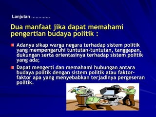 Dua manfaat jika dapat memahami
pengertian budaya politik :
Adanya sikap warga negara terhadap sistem politik
yang mempengaruhi tuntutan-tuntutan, tanggapan,
dukungan serta orientasinya terhadap sistem politik
yang ada;
Dapat mengerti dan memahami hubungan antara
budaya politik dengan sistem politik atau faktor-
faktor apa yang menyebabkan terjadinya pergeseran
politik.
Lanjutan ………….
 