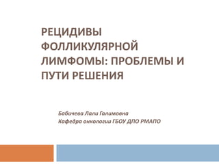 РЕЦИДИВЫ
ФОЛЛИКУЛЯРНОЙ
ЛИМФОМЫ: ПРОБЛЕМЫ И
ПУТИ РЕШЕНИЯ
Бабичева Лали Галимовна
Кафедра онкологии ГБОУ ДПО РМАПО
 