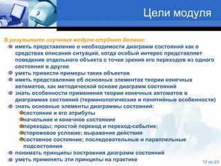 Цели модуля В результате изучения модуля студент должен: иметь представление о необходимости диаграмм состояний как о средствах описания ситуаций, когда особый интерес представляет поведение отдельного объекта с точки зрения его переходов из одного состояния в другое уметь привести примеры таких объектов иметь представление об основных элементах теории конечных автоматов ,  как методической основе диаграмм состояний знать особенности применения теории конечных автоматов в диаграммах состояний (терминологические и понятийные особенности) знать основные элементы диаграммы состояний: состояние и его атрибуты начальное и конечное состояния переходы; простой переход и переход-событие;  сторожевое условие; выражение действия составное состояние; последовательные и параллельные подсостояния понимать принципы построения диаграмм состояний уметь применять эти принципы на практике   