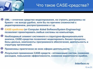 Что такое  CASE- средства ? UML  – отличное средство моделирования, но строить диаграммы на бумаге – не всегда удобно, хотя бы по причине сложностей с редактированием, распространением и т.д.  CASE-средства  (от Computer Aided Software/System Engineering) позволяют проектировать любые системы на компьютере. Необходимый элемент системного и структурно-функционального анализа, CASE-средства позволяют моделировать бизнес-процессы, базы данных, компоненты программного обеспечения, деятельность и структуру организаций.  Применимы практически во всех сферах деятельности.  Результат  применения CASE-средств - оптимизация систем, снижение расходов, повышение эффективности, снижение вероятности ошибок.  Interface.ru 