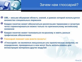 Зачем нам глоссарий ? UML  – весьма обширная область знаний, в рамках которой используется множество специальных  терминов   Каждое понятие может обозначаться различными терминами и зачастую четко сориентироваться можно только по оригинальному английскому названию Каждое понятие может толковаться по-разному и иметь разные графические обозначения Глоссарий поможет нам внести ясность! «Глоссарий»  не является лекционным или практическим модулем , но определения, приведенные в нем могут быть использованы для иллюстрации материала других модулей  