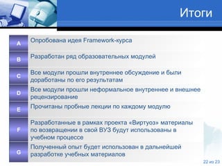 Итоги Полученный опыт будет использован в дальнейшей разработке учебных материалов G Все модули прошли неформальное внутреннее и внешнее рецензирование D Все модули прошли внутреннее обсуждение и были доработаны по его результатам C Разработанные в рамках проекта «Виртуоз» материалы по возвращении в свой ВУЗ будут использованы в учебном процессе F Прочитаны пробные лекции по каждому модулю E Разработан ряд образовательных модулей B Опробована идея  Framework -курса A 