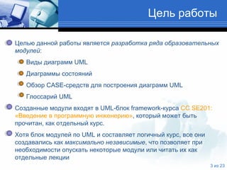 Цель работы Целью данной работы является  разработка ряда образовательных   модулей : Виды диаграмм  UML Диаграммы состояний Обзор  CASE- средств для построения диаграмм  UML Глоссарий  UML   Созданные модули входят в  UML -блок  framework -курса  CC SE201 :    «Введение в   программную инженерию» , который может быть   прочитан, как отдельный курс.  Хотя блок модулей по  UML  и составляет логичный курс, все они   создавались как  максимально   независимые , что позволяет при   необходимости опускать некоторые модули или читать их как   отдельные лекции  