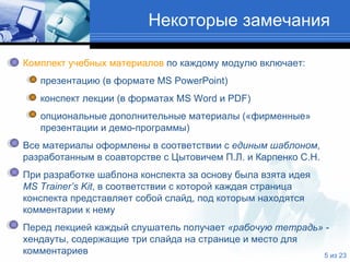 Некоторые замечания  Комплект учебных материалов  по каждому модулю включает: презентацию (в формате  MS PowerPoint )  конспект лекции (в форматах  MS Word  и  PDF) опциональные дополнительные материалы («фирменные»   презентации и демо-программы)  Все материалы оформлены в соответствии с  единым шаблоном ,   разработанным в соавторстве с Цытовичем П.Л. и Карпенко С.Н.  При разработке шаблона конспекта за основу была взята идея    MS Trainer’s Kit , в соответствии с которой каждая страница   конспекта представляет собой слайд, под которым находятся   комментарии к нему Перед лекцией каждый слушатель получает  «рабочую тетрадь»  -   хендауты, содержащие три слайда на странице и место для   комментариев  