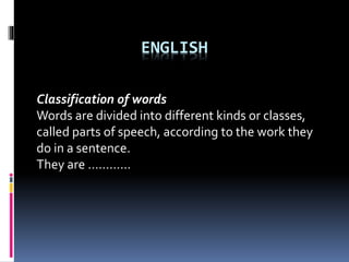 ENGLISH
Classification of words
Words are divided into different kinds or classes,
called parts of speech, according to the work they
do in a sentence.
They are …………
 