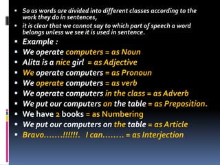  So as words are divided into different classes according to the
work they do in sentences,
 it is clear that we cannot say to which part of speech a word
belongs unless we see it is used in sentence.
 Example :
 We operate computers = as Noun
 Alita is a nice girl = as Adjective
 We operate computers = as Pronoun
 We operate computers = as verb
 We operate computers in the class = as Adverb
 We put our computers on the table = as Preposition.
 We have 2 books = as Numbering
 We put our computers on the table = as Article
 Bravo…….!!!!!!. I can…….. = as Interjection
 
