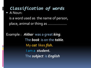 Classification of words
 A Noun:
is a word used as the name of person,
place, animal or thing as ……………….
Example : Akbar was a great king.
The book is on the table.
My cat likes fish.
I am a student.
The subject is English
 