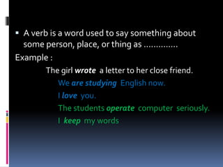  A verb is a word used to say something about
some person, place, or thing as …………..
Example :
The girl wrote a letter to her close friend.
We are studying English now.
I love you.
The students operate computer seriously.
I keep my words
 