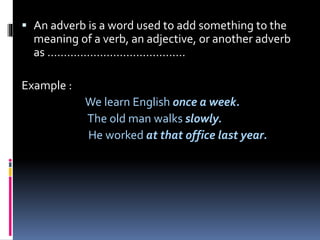  An adverb is a word used to add something to the
meaning of a verb, an adjective, or another adverb
as ……………………………………
Example :
We learn English once a week.
The old man walks slowly.
He worked at that office last year.
 