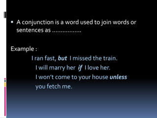  A conjunction is a word used to join words or
sentences as ……………..
Example :
I ran fast, but I missed the train.
I will marry her if I love her.
I won’t come to your house unless
you fetch me.
 