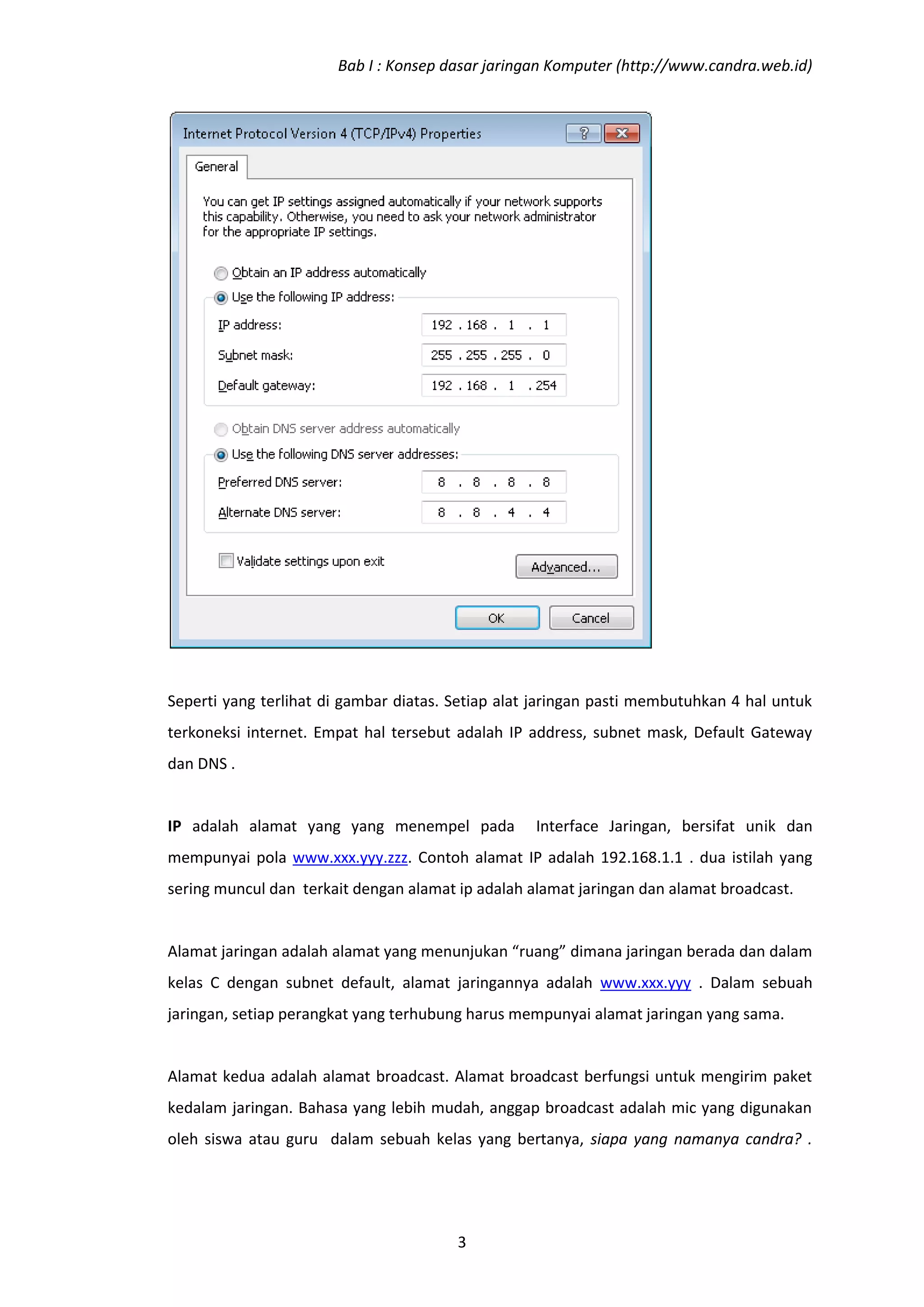 Bab I : Konsep dasar jaringan Komputer (http://www.candra.web.id)




Seperti yang terlihat di gambar diatas. Setiap alat jaringan pasti membutuhkan 4 hal untuk
terkoneksi internet. Empat hal tersebut adalah IP address, subnet mask, Default Gateway
dan DNS .


IP adalah alamat yang yang menempel pada           Interface Jaringan, bersifat unik dan
mempunyai pola www.xxx.yyy.zzz. Contoh alamat IP adalah 192.168.1.1 . dua istilah yang
sering muncul dan terkait dengan alamat ip adalah alamat jaringan dan alamat broadcast.


Alamat jaringan adalah alamat yang menunjukan “ruang” dimana jaringan berada dan dalam
kelas C dengan subnet default, alamat jaringannya adalah www.xxx.yyy . Dalam sebuah
jaringan, setiap perangkat yang terhubung harus mempunyai alamat jaringan yang sama.


Alamat kedua adalah alamat broadcast. Alamat broadcast berfungsi untuk mengirim paket
kedalam jaringan. Bahasa yang lebih mudah, anggap broadcast adalah mic yang digunakan
oleh siswa atau guru dalam sebuah kelas yang bertanya, siapa yang namanya candra? .




                                        3
 