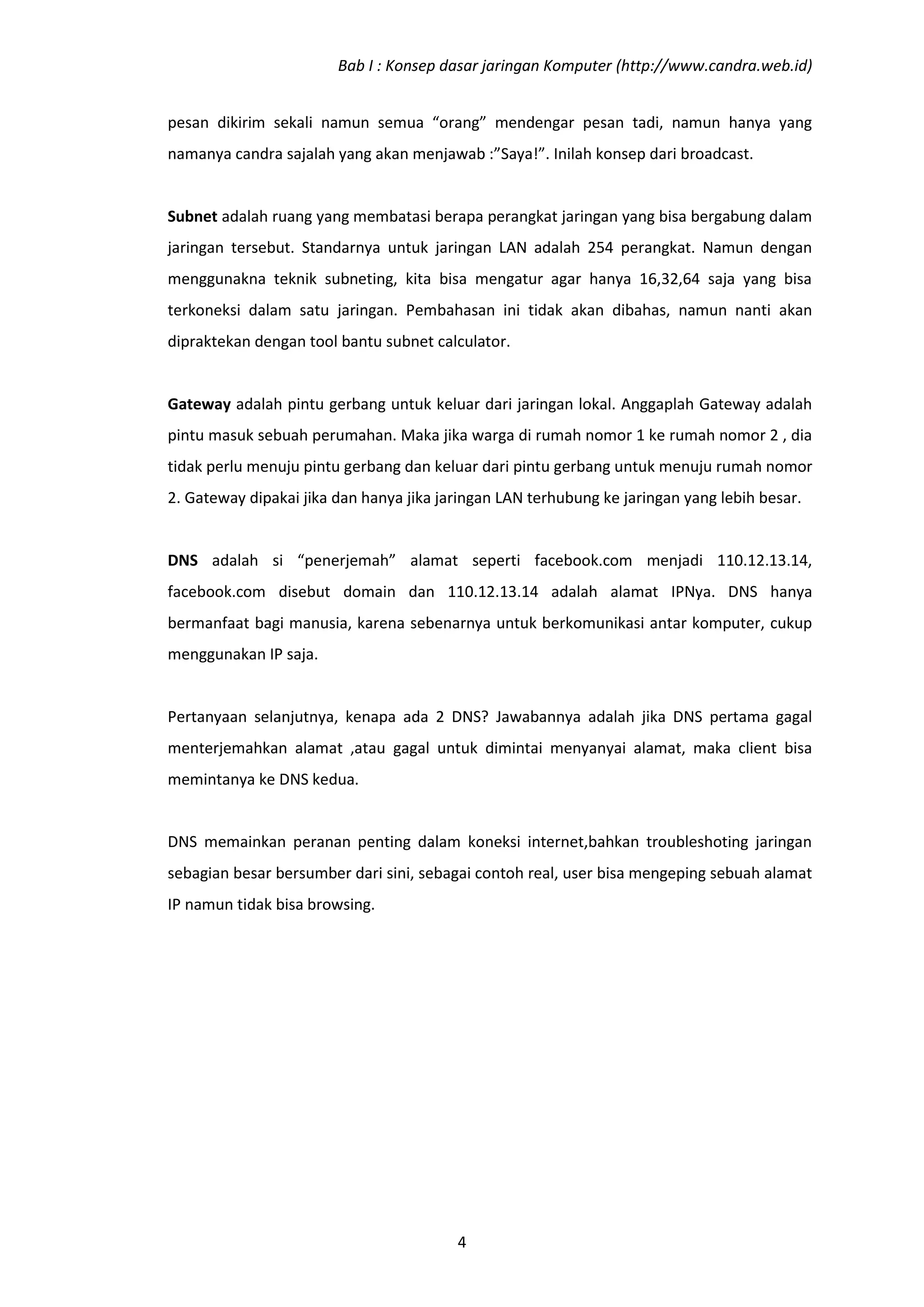 Bab I : Konsep dasar jaringan Komputer (http://www.candra.web.id)


pesan dikirim sekali namun semua “orang” mendengar pesan tadi, namun hanya yang
namanya candra sajalah yang akan menjawab :”Saya!”. Inilah konsep dari broadcast.


Subnet adalah ruang yang membatasi berapa perangkat jaringan yang bisa bergabung dalam
jaringan tersebut. Standarnya untuk jaringan LAN adalah 254 perangkat. Namun dengan
menggunakna teknik subneting, kita bisa mengatur agar hanya 16,32,64 saja yang bisa
terkoneksi dalam satu jaringan. Pembahasan ini tidak akan dibahas, namun nanti akan
dipraktekan dengan tool bantu subnet calculator.


Gateway adalah pintu gerbang untuk keluar dari jaringan lokal. Anggaplah Gateway adalah
pintu masuk sebuah perumahan. Maka jika warga di rumah nomor 1 ke rumah nomor 2 , dia
tidak perlu menuju pintu gerbang dan keluar dari pintu gerbang untuk menuju rumah nomor
2. Gateway dipakai jika dan hanya jika jaringan LAN terhubung ke jaringan yang lebih besar.


DNS adalah si “penerjemah” alamat seperti facebook.com menjadi 110.12.13.14,
facebook.com disebut domain dan 110.12.13.14 adalah alamat IPNya. DNS hanya
bermanfaat bagi manusia, karena sebenarnya untuk berkomunikasi antar komputer, cukup
menggunakan IP saja.


Pertanyaan selanjutnya, kenapa ada 2 DNS? Jawabannya adalah jika DNS pertama gagal
menterjemahkan alamat ,atau gagal untuk dimintai menyanyai alamat, maka client bisa
memintanya ke DNS kedua.


DNS memainkan peranan penting dalam koneksi internet,bahkan troubleshoting jaringan
sebagian besar bersumber dari sini, sebagai contoh real, user bisa mengeping sebuah alamat
IP namun tidak bisa browsing.




                                         4
 