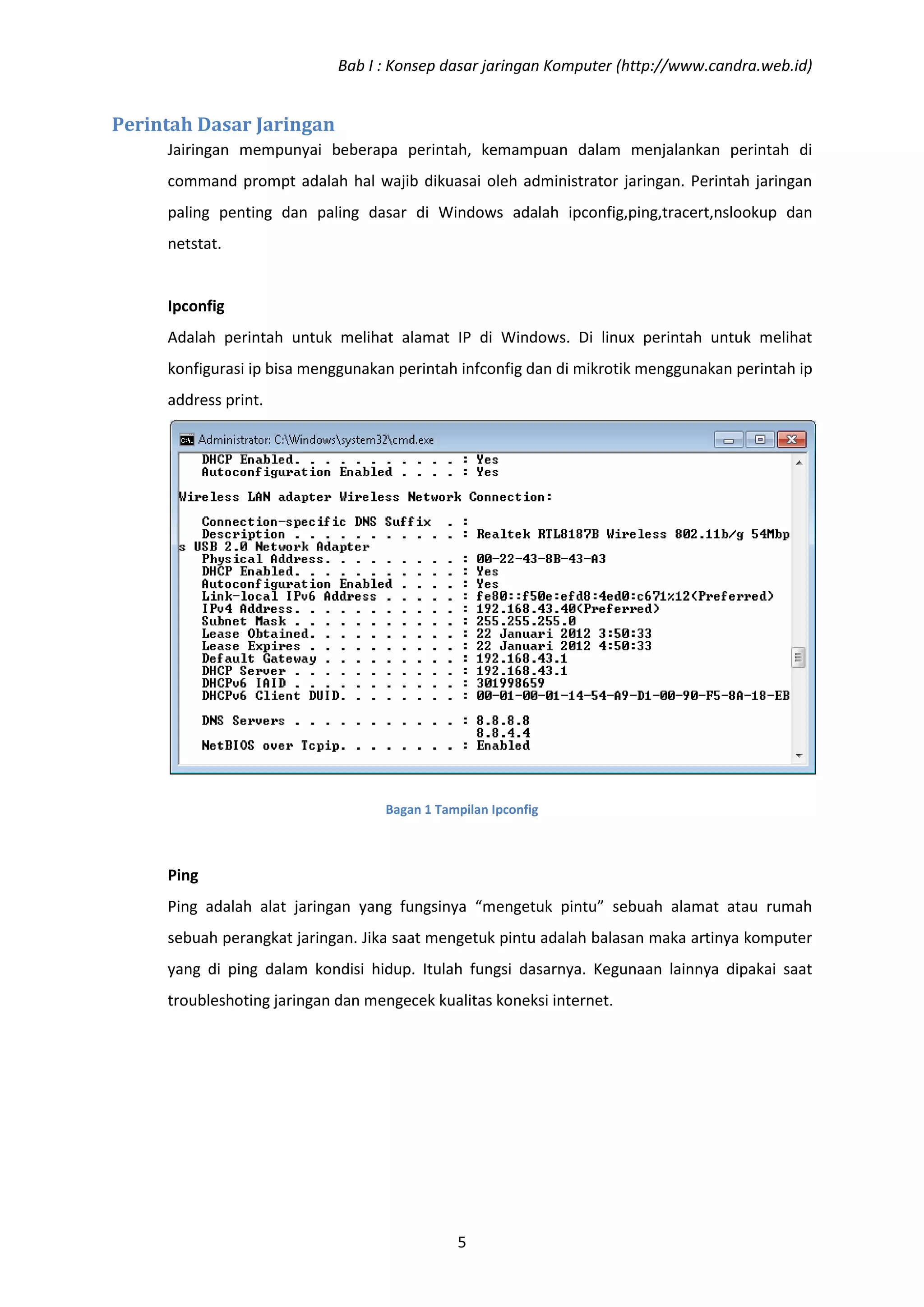 Bab I : Konsep dasar jaringan Komputer (http://www.candra.web.id)


Perintah Dasar Jaringan
     Jairingan mempunyai beberapa perintah, kemampuan dalam menjalankan perintah di
     command prompt adalah hal wajib dikuasai oleh administrator jaringan. Perintah jaringan
     paling penting dan paling dasar di Windows adalah ipconfig,ping,tracert,nslookup dan
     netstat.


     Ipconfig
     Adalah perintah untuk melihat alamat IP di Windows. Di linux perintah untuk melihat
     konfigurasi ip bisa menggunakan perintah infconfig dan di mikrotik menggunakan perintah ip
     address print.




                                   Bagan 1 Tampilan Ipconfig



     Ping
     Ping adalah alat jaringan yang fungsinya “mengetuk pintu” sebuah alamat atau rumah
     sebuah perangkat jaringan. Jika saat mengetuk pintu adalah balasan maka artinya komputer
     yang di ping dalam kondisi hidup. Itulah fungsi dasarnya. Kegunaan lainnya dipakai saat
     troubleshoting jaringan dan mengecek kualitas koneksi internet.




                                              5
 